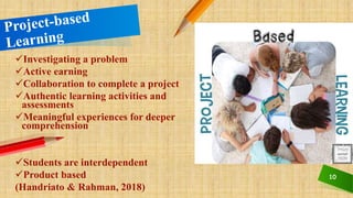 10
Investigating a problem
Active earning
Collaboration to complete a project
Authentic learning activities and
assessments
Meaningful experiences for deeper
comprehension
Students are interdependent
Product based
(Handriato & Rahman, 2018)
 