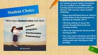 13
Student choice can provide alternatives
for content, process, and/or assessment.
It is an excellent way to differentiate
learning based on academic needs and
interest. This can have many benefits
including:
 Improving individual interest which is
a main factor in the learning process.
(Rotgans & Schmidt, 2017).
 Allowing students to access the
content through their preferred
learning method.
 Allows for assessments based on their
learning profile
 They have more autonomy and will be
more inclined to own their learning by
setting goals and reflecting on their
learning.
 