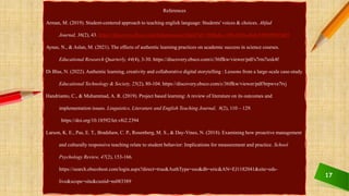 17
References
Arman, M. (2019). Student-centered approach to teaching english language: Students' voices & choices. Ahfad
Journal, 36(2), 43. https://discovery.ebsco.com/linkprocessor/plink?id=1fbffada-c10b-305b-aba0-8596996854b3
Aynas, N., & Aslan, M. (2021). The effects of authentic learning practices on academic success in science courses.
Educational Research Quarterly, 44(4), 3-30. https://discovery.ebsco.com/c/36ffkw/viewer/pdf/s7rm7uxk4f
Di Blas, N. (2022). Authentic learning, creativity and collaborative digital storytelling : Lessons from a large-scale case-study.
Educational Technology & Society, 25(2), 80-104. https://discovery.ebsco.com/c/36ffkw/viewer/pdf/brpwve7tvj
Handrianto, C., & Muhammad, A. R. (2019). Project based learning: A review of literature on its outcomes and
implementation issues. Linguistics, Literature and English Teaching Journal, 8(2), 110 – 129.
https://doi.org/10.18592/let.v8i2.2394
Larson, K. E., Pas, E. T., Bradshaw, C. P., Rosenberg, M. S., & Day-Vines, N. (2018). Examining how proactive management
and culturally responsive teaching relate to student behavior: Implications for measurement and practice. School
Psychology Review, 47(2), 153-166.
https://search.ebscohost.com/login.aspx?direct=true&AuthType=sso&db=eric&AN=EJ1182041&site=eds-
live&scope=site&custid=ns083389
 