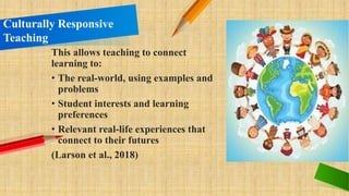 This allows teaching to connect
learning to:
• The real-world, using examples and
problems
• Student interests and learning
preferences
• Relevant real-life experiences that
connect to their futures
(Larson et al., 2018)
Culturally Responsive
Teaching
 