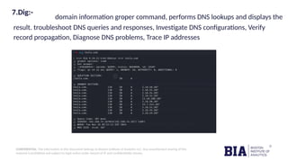 CONFIDENTIAL: The information in this document belongs to Boston Institute of Analytics LLC. Any unauthorized sharing of this
material is prohibited and subject to legal action under breach of IP and confidentiality clauses.
7.Dig:-
domain information groper command, performs DNS lookups and displays the
result. troubleshoot DNS queries and responses, Investigate DNS configurations, Verify
record propagation, Diagnose DNS problems, Trace IP addresses
 