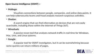 CONFIDENTIAL: The information in this document belongs to Boston Institute of Analytics LLC. Any unauthorized sharing of this
material is prohibited and subject to legal action under breach of IP and confidentiality clauses.
Open-Source Intelligence (OSINT) :-
• Maltego:
Visualizes connections between people, companies, and online data points. It
can help cybersecurity teams and fraud analysts research suspicious activities.
• Shodan:
A search engine that can find information on devices that are not easily
searchable, including those within the Internet of Things (IoT).
• Wireshark:
A passive recon tool that analyzes network traffic in real-time for Windows,
Mac, Unix, and Linux systems.
• Google:
A popular tool for OSINT investigators, but it can be overwhelming because
some queries can return millions of pages.
 