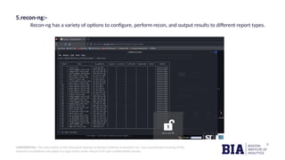 CONFIDENTIAL: The information in this document belongs to Boston Institute of Analytics LLC. Any unauthorized sharing of this
material is prohibited and subject to legal action under breach of IP and confidentiality clauses.
5.recon-ng:-
Recon-ng has a variety of options to configure, perform recon, and output results to different report types.
 