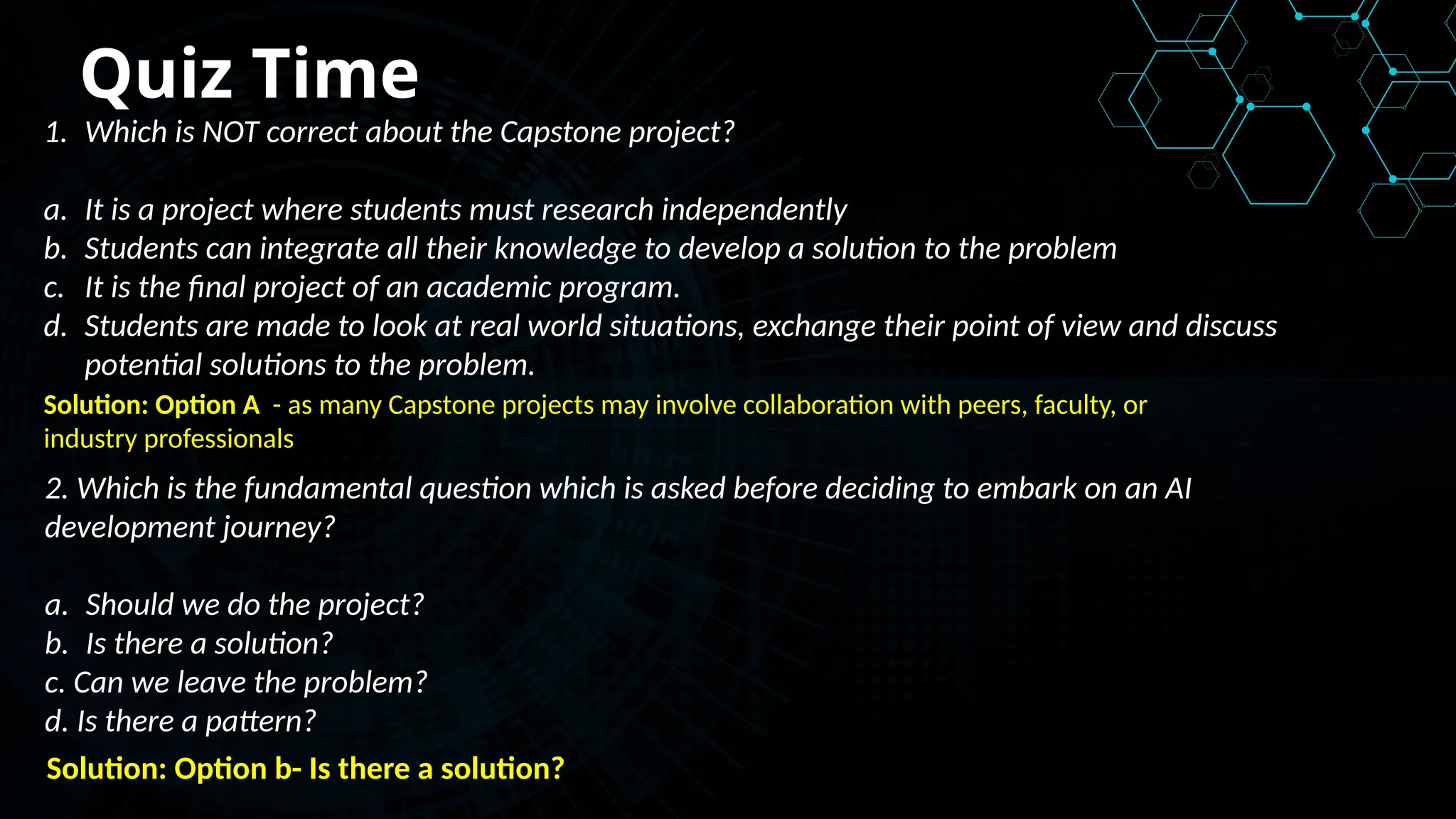 Quiz Time
1. Which is NOT correct about the Capstone project?
a. It is a project where students must research independently
b. Students can integrate all their knowledge to develop a solution to the problem
c. It is the final project of an academic program.
d. Students are made to look at real world situations, exchange their point of view and discuss
potential solutions to the problem.
Solution: Option A - as many Capstone projects may involve collaboration with peers, faculty, or
industry professionals
Solution: Option b- Is there a solution?
2. Which is the fundamental question which is asked before deciding to embark on an AI
development journey?
a. Should we do the project?
b. Is there a solution?
c. Can we leave the problem?
d. Is there a pattern?
 