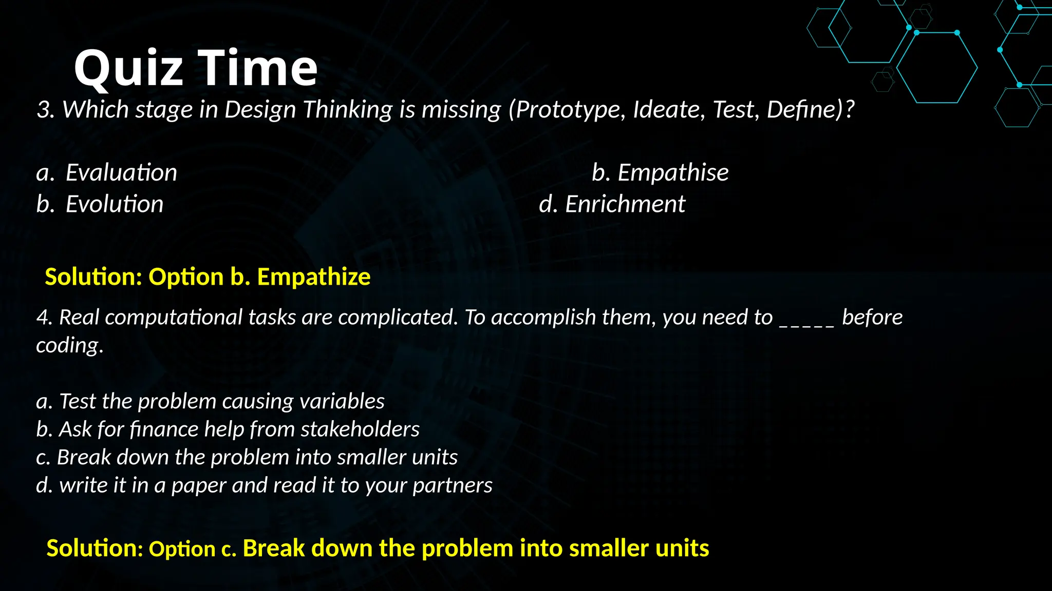 Quiz Time
3. Which stage in Design Thinking is missing (Prototype, Ideate, Test, Define)?
a. Evaluation b. Empathise
b. Evolution d. Enrichment
Solution: Option b. Empathize
4. Real computational tasks are complicated. To accomplish them, you need to _____ before
coding.
a. Test the problem causing variables
b. Ask for finance help from stakeholders
c. Break down the problem into smaller units
d. write it in a paper and read it to your partners
Solution: Option c. Break down the problem into smaller units
 