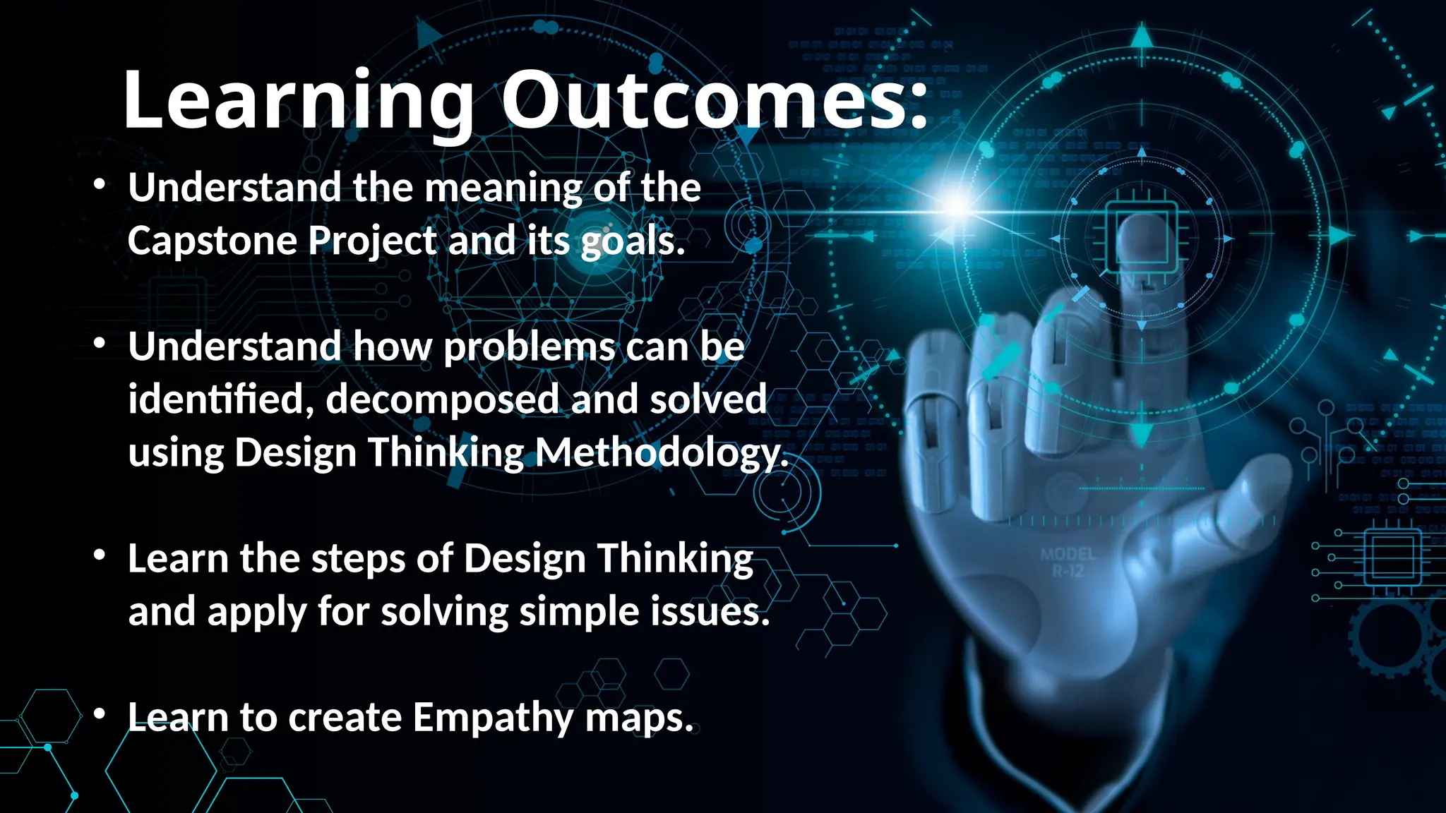 Learning Outcomes:
• Understand the meaning of the
Capstone Project and its goals.
• Understand how problems can be
identified, decomposed and solved
using Design Thinking Methodology.
• Learn the steps of Design Thinking
and apply for solving simple issues.
• Learn to create Empathy maps.
 