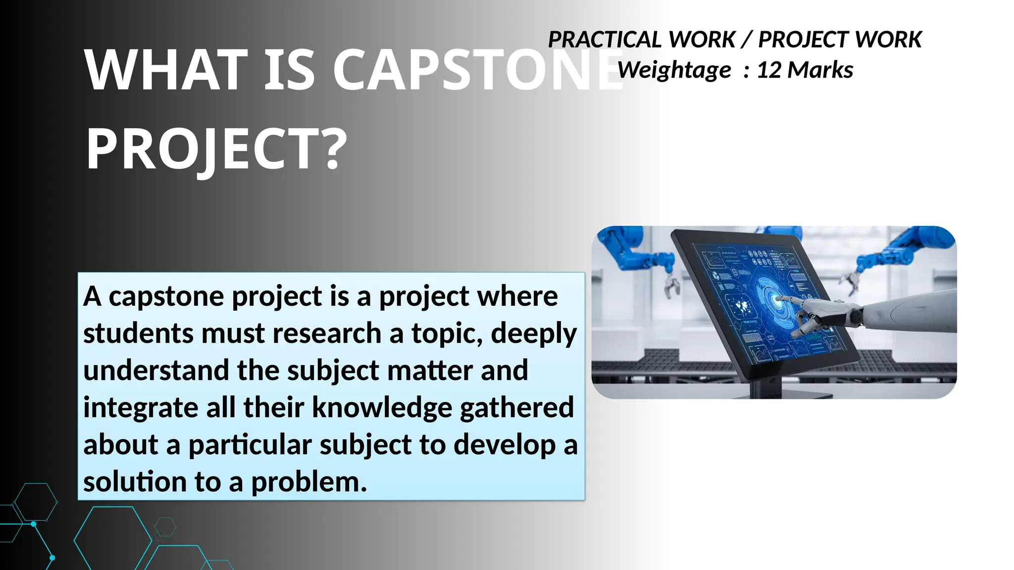 WHAT IS CAPSTONE
PROJECT?
A capstone project is a project where
students must research a topic, deeply
understand the subject matter and
integrate all their knowledge gathered
about a particular subject to develop a
solution to a problem.
PRACTICAL WORK / PROJECT WORK
Weightage : 12 Marks
 