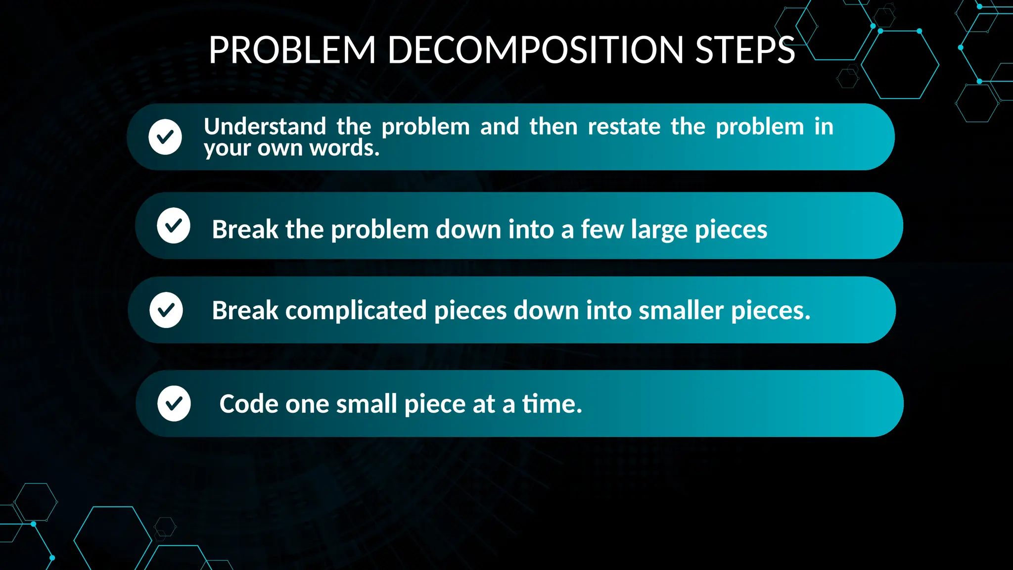 PROBLEM DECOMPOSITION STEPS
Understand the problem and then restate the problem in
your own words.
Understand the problem and then restate the problem in
your own words.
Break the problem down into a few large pieces
Break the problem down into a few large pieces
Break complicated pieces down into smaller pieces.
Code one small piece at a time.
 