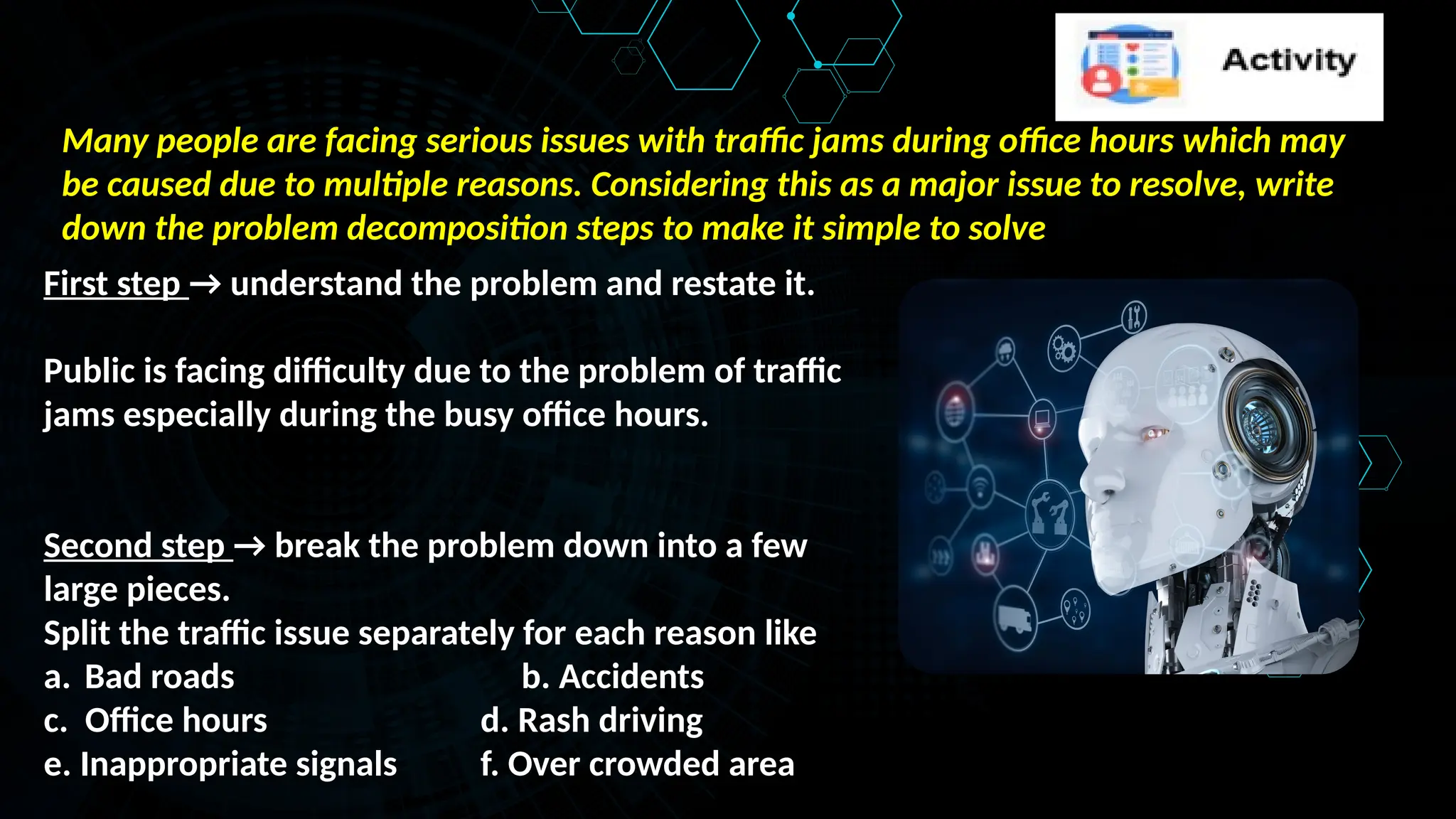 Many people are facing serious issues with traffic jams during office hours which may
be caused due to multiple reasons. Considering this as a major issue to resolve, write
down the problem decomposition steps to make it simple to solve
First step → understand the problem and restate it.
Public is facing difficulty due to the problem of traffic
jams especially during the busy office hours.
Second step → break the problem down into a few
large pieces.
Split the traffic issue separately for each reason like
a. Bad roads b. Accidents
c. Office hours d. Rash driving
e. Inappropriate signals f. Over crowded area
 