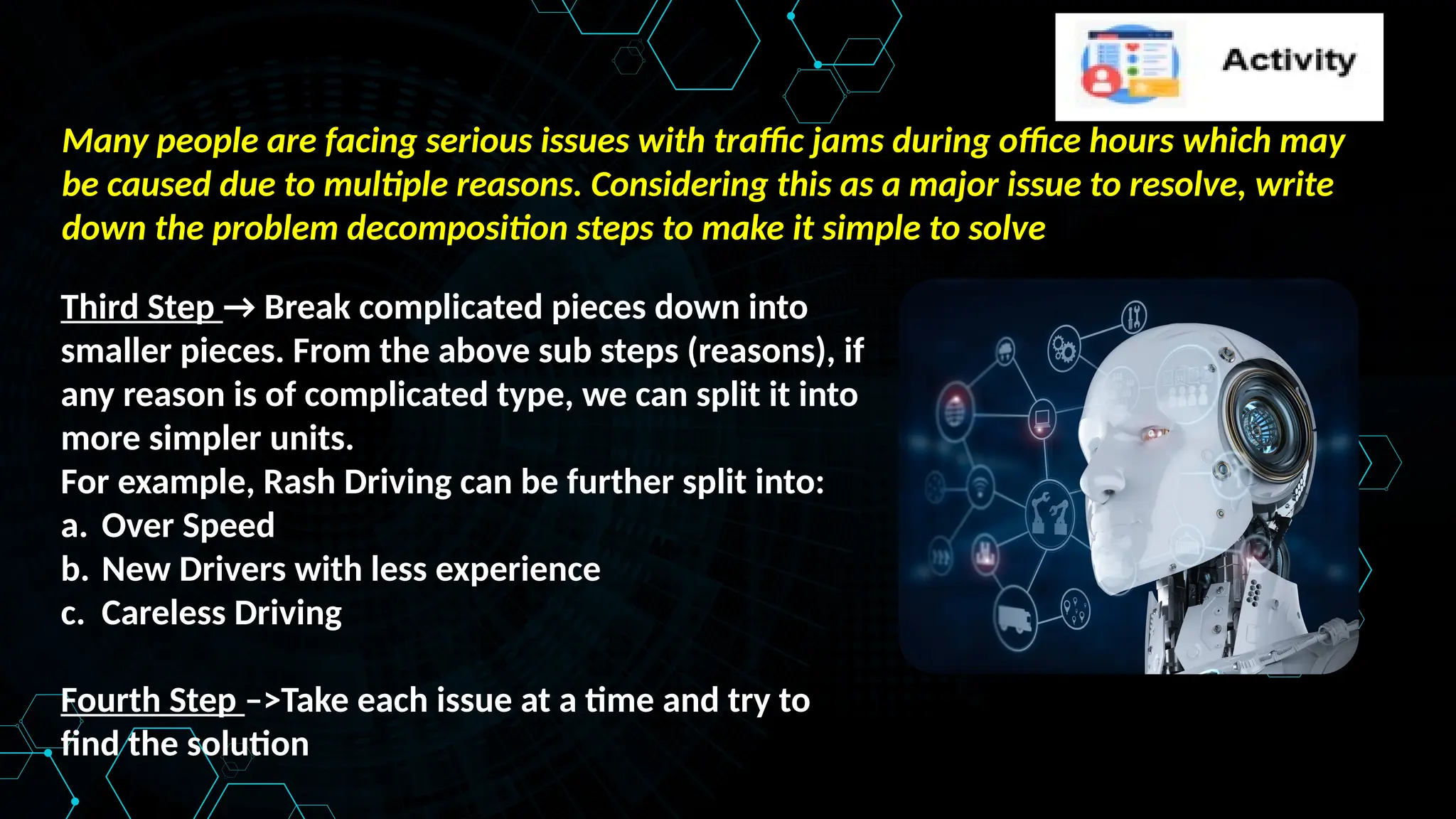 Many people are facing serious issues with traffic jams during office hours which may
be caused due to multiple reasons. Considering this as a major issue to resolve, write
down the problem decomposition steps to make it simple to solve
Third Step → Break complicated pieces down into
smaller pieces. From the above sub steps (reasons), if
any reason is of complicated type, we can split it into
more simpler units.
For example, Rash Driving can be further split into:
a. Over Speed
b. New Drivers with less experience
c. Careless Driving
Fourth Step –>Take each issue at a time and try to
find the solution
 