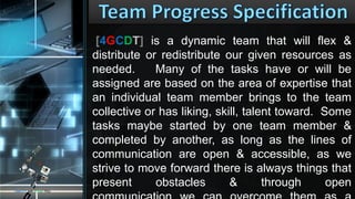 [4GCDT] is a dynamic team that will flex &
distribute or redistribute our given resources as
needed. Many of the tasks have or will be
assigned are based on the area of expertise that
an individual team member brings to the team
collective or has liking, skill, talent toward. Some
tasks maybe started by one team member &
completed by another, as long as the lines of
communication are open & accessible, as we
strive to move forward there is always things that
present obstacles & through open
CONCEPTS AND DESIGNS TECH
 