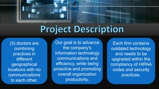 CONCEPTS AND DESIGNS TECH
(5) doctors are
combining
practices in
different
geographical
locations with no
communications
to each other.
Each firm contains
outdated technology
and needs to be
upgraded within the
compliancy of HIPAA
codes and security
practices.
Our goal is to advance
the company's
information technology
communications and
efficiency, while being
proactive and promoting
overall organization
productivity.
 