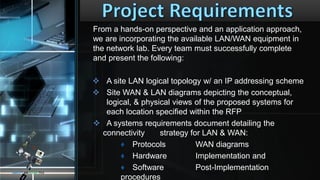 From a hands-on perspective and an application approach,
we are incorporating the available LAN/WAN equipment in
the network lab. Every team must successfully complete
and present the following:
 A site LAN logical topology w/ an IP addressing scheme
 Site WAN & LAN diagrams depicting the conceptual,
logical, & physical views of the proposed systems for
each location specified within the RFP
 A systems requirements document detailing the
connectivity strategy for LAN & WAN:
♦ Protocols WAN diagrams
♦ Hardware Implementation and
♦ Software Post-Implementation
procedures
CONCEPTS AND DESIGNS TECH
 