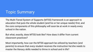Topic Summary
The Multi-Tiered System of Supports (MTSS) framework is an approach to
education that puts the whole student (and his or her unique needs) first, and
the core components of this philosophy will soon be at work in nearly every
school in the nation.
But what, exactly, does MTSS look like? How does it differ from current
classroom practices?
Most importantly, how can the MTSS approach be utilized by teachers (and
parents) to ensure that every student receives the instruction he/she needs to
master the literacy skills needed to thrive in school and in life?
 