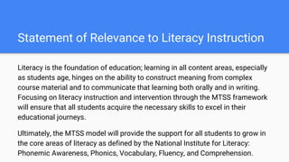 Statement of Relevance to Literacy Instruction
Literacy is the foundation of education; learning in all content areas, especially
as students age, hinges on the ability to construct meaning from complex
course material and to communicate that learning both orally and in writing.
Focusing on literacy instruction and intervention through the MTSS framework
will ensure that all students acquire the necessary skills to excel in their
educational journeys.
Ultimately, the MTSS model will provide the support for all students to grow in
the core areas of literacy as defined by the National Institute for Literacy:
Phonemic Awareness, Phonics, Vocabulary, Fluency, and Comprehension.
 