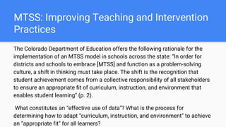 MTSS: Improving Teaching and Intervention
Practices
The Colorado Department of Education offers the following rationale for the
implementation of an MTSS model in schools across the state: “In order for
districts and schools to embrace [MTSS] and function as a problem-solving
culture, a shift in thinking must take place. The shift is the recognition that
student achievement comes from a collective responsibility of all stakeholders
to ensure an appropriate fit of curriculum, instruction, and environment that
enables student learning” (p. 2).
What constitutes an “effective use of data”? What is the process for
determining how to adapt “curriculum, instruction, and environment” to achieve
an “appropriate fit” for all learners?
 