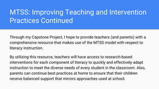 MTSS: Improving Teaching and Intervention
Practices Continued
Through my Capstone Project, I hope to provide teachers (and parents) with a
comprehensive resource that makes use of the MTSS model with respect to
literacy instruction.
By utilizing this resource, teachers will have access to research-based
interventions for each component of literacy to quickly and effectively adapt
instruction to meet the diverse needs of every student in the classroom. Also,
parents can continue best practices at home to ensure that their children
receive balanced support that mirrors approaches used at school.
 