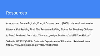 Resources
Armbruster, Bonnie B., Lehr, Fran, & Osborn, Jean. (2000). National Institute for
Literacy. Put Reading First: The Research Building Blocks For Teaching Children
to Read. Retrieved from http://lincs.ed.gov/publications/pdf/PRFbooklet.pdf
“What is MTSS?” (2015). Colorado Department of Education. Retrieved from
https://www.cde.state.co.us/mtss/whatismtss
 
