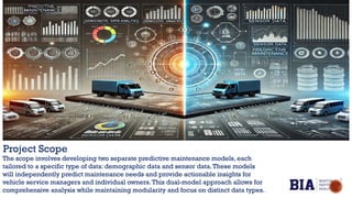 Project Scope
The scope involves developing two separate predictive maintenance models, each
tailored to a specific type of data: demographic data and sensor data.These models
will independently predict maintenance needs and provide actionable insights for
vehicle service managers and individual owners.This dual-model approach allows for
comprehensive analysis while maintaining modularity and focus on distinct data types.
 