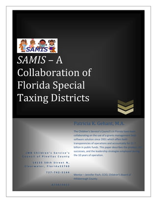 SAMIS – A
Collaboration of
Florida Special
Taxing Districts

                              Patricia K. Gehant, M.A.
                              The Children’s Service’s Council’s in Florida have been
                              collaborating on the use of a grants management SaaS
                              software solution since 2001 which offers both
                              transparencies of operations and accountably for $1.7
                              billion in public funds. This paper describes the product, the
                              successes, and the leadership strategies employed during
   JWB Children’s Service’s
 Council of Pinellas County   the 10 years of operation.

      14155 58th Street N,
  Clearwater, Florida33760

              727-742-5144
                              Mentor – Jennifer Fisch, CCIO, Children’s Board of
                              Hillsborough County.

                 6/20/2011
                                                                                Page 37
 
