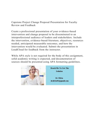 Capstone Project Change Proposal Presentation for Faculty
Review and Feedback
Create a professional presentation of your evidence-based
intervention and change proposal to be disseminated to an
interprofessional audience of leaders and stakeholders. Include
the intervention, evidence-based literature, objectives, resources
needed, anticipated measurable outcomes, and how the
intervention would be evaluated. Submit the presentation in
LoudCloud for feedback from the instructor.
While APA style is not required for the body of this assignment,
solid academic writing is expected, and documentation of
sources should be presented using APA formatting guidelines.
 