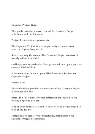 Capstone Project Guide
This guide provides an overview of the Capstone Project
milestones and the Capstone
Project Presentation requirements.
The Capstone Project is your opportunity to demonstrate
mastery of your Program of
Study Learning Outcomes. The Capstone Project consists of
weekly milestones which
challenge you to synthesize ideas presented in all your previous
courses. Each of these
milestones contributes to your Mini Literature Review and
Capstone Project
Presentation.
The table below provides an overview of the Capstone Project
milestones and due
dates. The full details for each milestone are located in the
weekly Capstone Project
area of your online classroom. You are strongly encouraged to
plan ahead for the
completion of each of your milestones, particularly your
Capstone Project Presentation
 