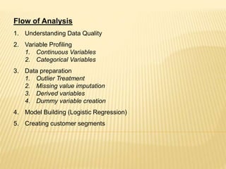 Flow of Analysis
1. Understanding Data Quality
2. Variable Profiling
1. Continuous Variables
2. Categorical Variables
3. Data preparation
1. Outlier Treatment
2. Missing value imputation
3. Derived variables
4. Dummy variable creation
4. Model Building (Logistic Regression)
5. Creating customer segments
 