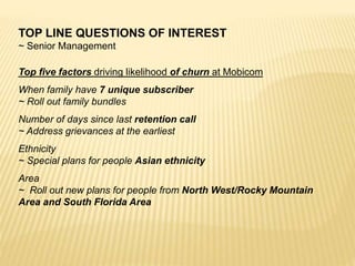 TOP LINE QUESTIONS OF INTEREST
~ Senior Management
Top five factors driving likelihood of churn at Mobicom
When family have 7 unique subscriber
~ Roll out family bundles
Number of days since last retention call
~ Address grievances at the earliest
Ethnicity
~ Special plans for people Asian ethnicity
Area
~ Roll out new plans for people from North West/Rocky Mountain
Area and South Florida Area
 
