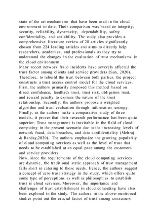 state of the art mechanisms that have been used in the cloud
environment to date. Their comparison was based on integrity,
security, reliability, dynamicity, dependability, safety
confidentiality, and scalability. The study also provides a
comprehensive literature review of 28 articles significantly
chosen from 224 leading articles and aims to directly help
researchers, academics, and professionals as they try to
understand the changes in the evaluation of trust mechanisms in
the cloud environment.
Many recent network fraud incidents have severely affected the
trust factor among clients and service providers (Sun, 2020).
Therefore, to rebuild the trust between both parties, the project
constructs a trust access control model for the cloud services.
First, the authors primarily proposed this method based on
direct confidence, feedback trust, trust risk, obligation trust,
and reward penalty to express the nature of the trust
relationship. Secondly, the authors propose a weighted
algorithm and trust evaluation through information entropy.
Finally, as the authors make a comparative study of three
models, it proves that their research performance has been quite
superior. Trust management is inevitable in the field of cloud
computing in the present scenario due to the increasing levels of
network fraud, data breaches, and data confidentiality (Mehraj
& Banday,2020). The authors emphasize the growing popularity
of cloud computing services as well as the level of trust that
needs to be established at an equal pace among the customers
and service providers.
Now, since the requirements of the cloud computing services
are dynamic, the traditional static approach of trust management
falls short in catering to those needs. Hence, the authors suggest
a concept of zero trust strategy in the study, which offers quite
some type of perceptions as well as philosophies to establish
trust in cloud services. Moreover, the importance and
challenges of trust establishment in cloud computing have also
been explored in the study. The authors in the above-mentioned
studies point out the crucial factor of trust among consumers
 