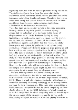 regarding their data with the service providers being safe or not.
The studies emphasize how there has been a fall in the
confidence of the consumers in the service providers due to the
increasing networking frauds and scams. Therefore, there is an
acute need among the service providers to earn back customer
confidence through proper data protection technology.
· Evaluation of performance by customers
There has been an exponential growth in the cloud computing
industry within a very short period, and it has equally
diversified its technology over the years In the words of
(Papadopoulos et al.,2019). However, having so many
technologies in hand, and so many providers ready to provide
the services, the customers at times fail to evaluate their
performances against each other. For this reason, the study
investigates and reports the performance of various cloud
computing services and ultimately proposes eight principles and
best practices, and concepts applicable to the cloud computing
field. The authors analyze the latest benchmark of SPEC Cloud
IaaS and also showcase real-world experimental studies. The
study also has covered a huge portion of existing literature from
recent years and has investigated whether or not those studies
have followed these particular methodologies of reporting.
However, the study ends with the conclusion that however basic
and simple these methodologies might be, the cloud computing
community is yet to adopt them on a broader scale.
There has been a potential rise in the industry of cloud
computing services over the internet and customers stand
baffled on which one to pick as per their requirements (Simmon,
2018). There is a lack of evaluation standards, which leads to
customers choosing the wrong technology or the wrong service
provider for their requirements. This study aims at providing a
clear picture of the standards that the cloud computing services
should align with i.e., the NIST definition of cloud computing
as well as categorizes the cloud computing services according to
the various needs of the customers as per the service model
most widely accepted Software as a Service (SaaS), Platform as
 