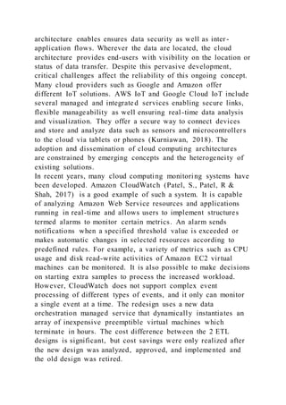architecture enables ensures data security as well as inter -
application flows. Wherever the data are located, the cloud
architecture provides end-users with visibility on the location or
status of data transfer. Despite this pervasive development,
critical challenges affect the reliability of this ongoing concept.
Many cloud providers such as Google and Amazon offer
different IoT solutions. AWS IoT and Google Cloud IoT include
several managed and integrated services enabling secure links,
flexible manageability as well ensuring real-time data analysis
and visualization. They offer a secure way to connect devices
and store and analyze data such as sensors and microcontrollers
to the cloud via tablets or phones (Kurniawan, 2018). The
adoption and dissemination of cloud computing architectures
are constrained by emerging concepts and the heterogeneity of
existing solutions.
In recent years, many cloud computing monitoring systems have
been developed. Amazon CloudWatch (Patel, S., Patel, R &
Shah, 2017) is a good example of such a system. It is capable
of analyzing Amazon Web Service resources and applications
running in real-time and allows users to implement structures
termed alarms to monitor certain metrics. An alarm sends
notifications when a specified threshold value is exceeded or
makes automatic changes in selected resources according to
predefined rules. For example, a variety of metrics such as CPU
usage and disk read-write activities of Amazon EC2 virtual
machines can be monitored. It is also possible to make decisions
on starting extra samples to process the increased workload.
However, CloudWatch does not support complex event
processing of different types of events, and it only can monitor
a single event at a time. The redesign uses a new data
orchestration managed service that dynamically instantiates an
array of inexpensive preemptible virtual machines which
terminate in hours. The cost difference between the 2 ETL
designs is significant, but cost savings were only realized after
the new design was analyzed, approved, and implemented and
the old design was retired.
 