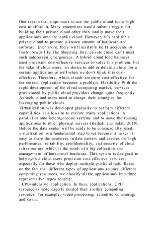 One reason that stops users to use the public cloud is the high
cost to afford it. Many enterprises would rather struggle for
building their private cloud other than totally move their
applications onto the public cloud. However, it’s hard for a
private cloud to procure a known amount of hardware and
software. Even more, there will inevitably be IT accidents or
flash crowds like The Shopping Day, private cloud can’t meet
such unforeseen emergencies. A hybrid cloud load balancer
must provision cost-effective services to solve this problem. For
the sake of cloud users, we desire to add or delete a cloud for a
certain application at will when we don’t think it is cost-
effective. Therefore, which clouds are more cost-effective for
the current application becomes a problem. Flexibility With the
rapid development of the cloud computing market, services
provisioned by public cloud providers change quite frequently.
As such, cloud users need to change their strategies for
leveraging public clouds.
Virtualization was developed gradually to perform different
capabilities. It allows us to execute many applications in
parallel or onto heterogeneous systems and to move the running
applications to other physical servers (Kafhali and Salah, 2018).
Before the data center will be ready to be commercially used,
virtualization is a fundamental step to set because it makes it
easy to share the resources in data centers and assures the high
performance, reliability, confidentiality, and security of cloud
infrastructure which is the result of a big collection and
management of bare-metal hardware. This system is designed to
help hybrid cloud users provision cost-effective services,
especially for those who deploy multiple public clouds. Based
on the fact that different types of applications require different
computing resources, we classify all the applications into three
representative types roughly:
· CPU-intensive application. In these applications, CPU
resource is more eagerly needed than another computing
resource. For example, video processing, scientific computing,
and so on.
 