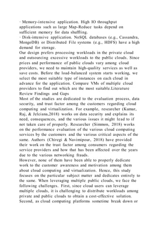 · Memory-intensive application. High IO throughput
applications such as large Map-Reduce tasks depend on
sufficient memory for data shuffling.
· Disk-intensive application. NoSQL databases (e.g., Cassandra,
MongoDB) or Distributed File systems (e.g., HDFS) have a high
demand for storage.
Our design prefers processing workloads in the private cloud
and outsourcing excessive workloads to the public clouds. Since
prices and performance of public clouds vary among cloud
providers, we need to maintain high-quality services as well as
save costs. Before the load-balanced system starts working, we
select the most suitable type of instances on each cloud in
advance for the application. Compare VMs of multiple cloud
providers to find out which are the most suitable.Literature
Review Findings and Gaps
Most of the studies are dedicated to the evaluation process, data
security, and trust factor among the customers regarding cloud
computing and virtualization. For example, researcher (Kumar,
Raj, & Jelciana,2018) works on data security and explains its
need, consequences, and the various issues it might lead to if
not taken care of properly. Researcher (Simmon, 2018) works
on the performance evaluation of the various cloud computing
services by the customers and the various critical aspects of the
same. Authors (Chiregi & Navimipour, 2018) have provided
their work on the trust factor among consumers regarding the
service providers and how that has been affected over the years
due to the various networking frauds.
However, none of them have been able to properly dedicate
work to the customer awareness and motivation among them
about cloud computing and virtualization. Hence, this study
focuses on the particular subject matter and dedicates entirely to
the same. When leveraging multiple public clouds, we face the
following challenges. First, since cloud users can leverage
multiple clouds, it is challenging to distribute workloads among
private and public clouds to obtain a cost-effective solution.
Second, as cloud computing platforms sometime break down or
 