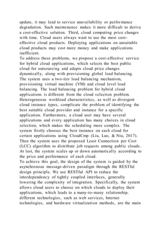 update, it may lead to service unavailability or perfor mance
degradation. Such maintenance makes it more difficult to derive
a cost-effective solution. Third, cloud computing price changes
with time. Cloud users always want to use the most cost-
effective cloud products. Deploying applications on unsuitable
cloud products may cost more money and make applications
inefficient.
To address these problems, we propose a cost-effective service
for hybrid cloud applications, which selects the best public
cloud for outsourcing and adapts cloud price changes
dynamically, along with provisioning global load balancing.
The system uses a two-tier load balancing mechanism,
provisioning virtual machine (VM) and cloud level load
balancing. The load balancing problem for hybrid cloud
applications is different from the cloud selection problem.
Heterogeneous workload characteristics, as well as divergent
cloud instance types, complicate the problem of identifying the
best suitable cloud provider and instance for a specific
application. Furthermore, a cloud user may have several
applications and every application has many choices in cloud
selection, which makes the scheduling more complex. The
system firstly chooses the best instance on each cloud for
certain applications using CloudCmp (Liu, Luo, & Niu, 2017).
Then the system uses the proposed Least Connection per Cost
(LCC) algorithm to distribute job requests among public clouds.
At last, the system scales up or down automatically according to
the price and performance of each cloud.
To achieve this goal, the design of the system is guided by the
asynchronous message-driven paradigm through the RESTful
design principle. We use RESTful API to reduce the
interdependency of tightly coupled interfaces, generally
lowering the complexity of integration. Specifically, the system
allows cloud users to choose on which clouds to deploy their
applications, which leads to a many-to-many relationship.
different technologies, such as web services, Internet
technologies, and hardware virtualization methods, are the main
 