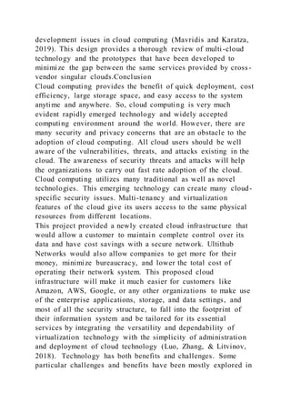 development issues in cloud computing (Mavridis and Karatza,
2019). This design provides a thorough review of multi-cloud
technology and the prototypes that have been developed to
minimize the gap between the same services provided by cross-
vendor singular clouds.Conclusion
Cloud computing provides the benefit of quick deployment, cost
efficiency, large storage space, and easy access to the system
anytime and anywhere. So, cloud computing is very much
evident rapidly emerged technology and widely accepted
computing environment around the world. However, there are
many security and privacy concerns that are an obstacle to the
adoption of cloud computing. All cloud users should be well
aware of the vulnerabilities, threats, and attacks existing in the
cloud. The awareness of security threats and attacks will help
the organizations to carry out fast rate adoption of the cloud.
Cloud computing utilizes many traditional as well as novel
technologies. This emerging technology can create many cloud-
specific security issues. Multi-tenancy and virtualization
features of the cloud give its users access to the same physical
resources from different locations.
This project provided a newly created cloud infrastructure that
would allow a customer to maintain complete control over its
data and have cost savings with a secure network. Ultithub
Networks would also allow companies to get more for their
money, minimize bureaucracy, and lower the total cost of
operating their network system. This proposed cloud
infrastructure will make it much easier for customers like
Amazon, AWS, Google, or any other organizations to make use
of the enterprise applications, storage, and data settings, and
most of all the security structure, to fall into the footprint of
their information system and be tailored for its essential
services by integrating the versatility and dependability of
virtualization technology with the simplicity of administration
and deployment of cloud technology (Luo, Zhang, & Litvinov,
2018). Technology has both benefits and challenges. Some
particular challenges and benefits have been mostly explored in
 