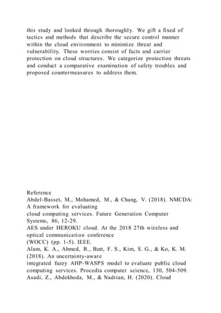 this study and looked through thoroughly. We gift a fixed of
tactics and methods that describe the secure control manner
within the cloud environment to minimize threat and
vulnerability. These worries consist of facts and carrier
protection on cloud structures. We categorize protection threats
and conduct a comparative examination of safety troubles and
proposed countermeasures to address them.
Reference
Abdel-Basset, M., Mohamed, M., & Chang, V. (2018). NMCDA:
A framework for evaluating
cloud computing services. Future Generation Computer
Systems, 86, 12-29.
AES under HEROKU cloud. At the 2018 27th wireless and
optical communication conference
(WOCC) (pp. 1-5). IEEE.
Alam, K. A., Ahmed, R., Butt, F. S., Kim, S. G., & Ko, K. M.
(2018). An uncertainty-aware
integrated fuzzy AHP-WASPS model to evaluate public cloud
computing services. Procedia computer science, 130, 504-509.
Asadi, Z., Abdekhoda, M., & Nadrian, H. (2020). Cloud
 