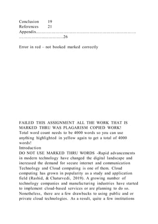 Conclusion 19
References 21
Appendix…..…………………………………………………………
…………………………..26
Error in red – not booked marked correctly
FAILED THIS ASSIGNMENT ALL THE WORK THAT IS
MARKED THRU WAS PLAGARISM COPIED WORK!
Total word count needs to be 4000 words so you can use
anything highlighted in yellow again to get a total of 4000
words!
Introduction
DO NOT USE MARKED THRU WORDS -Rapid advancements
in modern technology have changed the digital landscape and
increased the demand for secure internet and communication
Technology and Cloud computing is one of them. Cloud
computing has grown in popularity as a study and application
field (Rashid, & Chaturvedi, 2019). A growing number of
technology companies and manufacturing industries have started
to implement cloud-based services or are planning to do so.
Nonetheless, there are a few drawbacks to using public and or
private cloud technologies. As a result, quite a few institutions
 