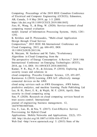 Computing. Proceedings of the 2019 IEEE Canadian Conference
of Electrical and Computer Engineering (CCECE); Edmonton,
AB, Canada, 5–8 May 2019; pp. 1-3. [DOI:
https://dx.doi.org/10.1109/CCECE.2019.8861845]
Jiao, H., Wang, X., & Ding, W. (2020). Service-oriented cloud
computing trusted evaluation
model. Journal of Information Processing Systems, 16(6), 1281-
1292.
K. Kritikos and D. Plexousakis, "Multi-cloud Application
Design through Cloud Service
Composition," 2015 IEEE 8th International Conference on
Cloud Computing, 2015, pp. 686-693, DOI:
10.1109/CLOUD.2015.96.
K. Maryam, M. Sardaraz and M. Tahir, "Evolutionary
Algorithms in Cloud Computing from the
The perspective of Energy Consumption: A Review," 2018 14th
International Conference on Emerging Technologies (ICET),
2018, pp. 1-6, DOI: 10.1109/ICET.2018.8603582.
Kumar, P. R., Raj, P. H., & Jelciana, P. (2018). Exploring data
security issues and solutions in
cloud computing. Procedia Computer Science, 125, 691-697.
Kurniawan A (2018) Learning AWS IoT: effectively manage
connected devices on the AWS
cloud using services such as AWS Greengrass, AWS button,
predictive analytics, and machine learning. Packt Publishing Ltd
Lee, B. H., Dewi, E. K., & Wajdi, M. F. (2018, April). Data
security in cloud computing using
Sun, P. (2020). Research on cloud computing services based on
trust access control. International
journal of engineering business management, 12,
1847979019897444.
Liu, F., Luo, B., & Niu, Y. (2017). Cost-Effective Service
Provisioning for Hybrid Cloud
Applications. Mobile Networks and Applications, 22(2), 153-
160. http://dx.doi.org/10.1007/s11036-016-0738-0
Web End =http://www.openstack.org/ 5. (2015) State of the
 