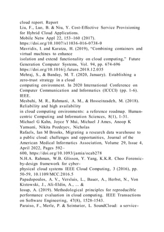 cloud report. Report
Liu, F., Luo, B. & Niu, Y. Cost-Effective Service Provisioning
for Hybrid Cloud Applications.
Mobile Netw Appl 22, 153–160 (2017).
https://doi.org/10.1007/s11036-016-0738-0
Mavridis, I. and Karatza, H. (2019), “Combining containers and
virtual machines to enhance
isolation and extend functionality on cloud computing,” Future
Generation Computer Systems, Vol. 94, pp. 674-696
https://doi.org/10.1016/j.future.2018.12.035
Mehraj, S., & Banday, M. T. (2020, January). Establishing a
zero-trust strategy in a cloud
computing environment. In 2020 International Conference on
Computer Communication and Informatics (ICCCI) (pp. 1-6).
IEEE.
Mesbahi, M. R., Rahmani, A. M., & Hosseinzadeh, M. (2018).
Reliability and high availability
in cloud computing environments: a reference roadmap. Human-
centric Computing and Information Sciences, 8(1), 1-31.
Michael G Kahn, Joyce Y Mui, Michael J Ames, Anoop K
Yamsani, Nikita Pozdeyev, Nicholas
Rafaels, Ian M Brooks, Migrating a research data warehouse to
a public cloud: challenges and opportunities, Journal of the
American Medical Informatics Association, Volume 29, Issue 4,
April 2022, Pages 592–
600, https://doi.org/10.1093/jamia/ocab278
N.H.A. Rahman, W.B. Glisson, Y. Yang, K.K.R. Choo Forensic-
by-design framework for cyber-
physical cloud systems IEEE Cloud Computing, 3 (2016), pp.
50-59, 10.1109/MCC.2016.5
Papadopoulos, A. V., Versluis, L., Bauer, A., Herbst, N., Von
Kistowski, J., Ali-Eldin, A., ... &
Iosup, A. (2019). Methodological principles for reproducible
performance evaluation in cloud computing. IEEE Transactions
on Software Engineering, 47(8), 1528-1543.
Paraiso, F., Merle, P. & Seinturier, L. SoundCloud: a service-
 