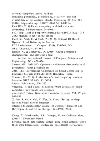 oriented component-based PaaS for
managing portability, provisioning, elasticity, and high
availability across multiple clouds. Computing 98, 539–565
(2016). https://doi.org/10.1007/s00607-014-0421-x
Park DS (2018) Future computing with IoT and cloud
computing. J Supercomput 74:6401–
6407. https://doi-org.ezproxy.liberty.edu/10.1007/s11227-018-
2652-7Return to ref 4 in the article
Patel, S., Patel, R., & Shah, P. (2017). Optimal RP Based
Dynamic Load Balancing in Amazon
EC2 Environment. J. Comput., 12(4), 354-361. DOI:
10.17706/jcp.12.4.354-361
Rashid, A., & Chaturvedi, A. (2019). Cloud computing
characteristics and services: a brief
review. International Journal of Computer Sciences and
Engineering, 7(2), 421-426.
Sharma MA, Joshi MO. Openstack ceilometer data analytics &
predictions. Paper presented at:
2016 IEEE International Conference on Cloud Computing in
Emerging Markets (CCEM); 2016; Bangalore, India.
Simmon, E. (2018). Evaluation of cloud computing services
based on NIST SP 800-145. NIST
Special Publication, 500, 322.
Varghese, B. and Buyya, R. (2018), “Next-generation cloud
computing: new trends and research
directions,” Future Generation Computer Systems, Vol. 79, pp.
849-861.
X. Pan, S. Xu, X. Cai, Y. Wen, X. Yuan, "Survey on deep
learning-based natural language
interface to database[J]," Journal of Computer Research and
Development, vol. 58 no. 09, pp. 1925-1950, 2021.
Zheng, X., Mukkamala, R.R., Vatrapu, R. and Ordieres-Mere, J.
(2018), “Blockchain-based
personal health data sharing system using cloud storage,” 2018
IEEE 20th International Conference on e-Health Networking,
 