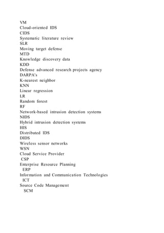 VM
Cloud-oriented IDS
CIDS
Systematic literature review
SLR
Moving target defense
MTD
Knowledge discovery data
KDD
Defense advanced research projects agency
DARPA's
K-nearest neighbor
KNN
Linear regression
LR
Random forest
RF
Network-based intrusion detection systems
NIDS
Hybrid intrusion detection systems
HIS
Distributed IDS
DIDS
Wireless sensor networks
WSN
Cloud Service Provider
CSP
Enterprise Resource Planning
ERP
Information and Communication Technologies
ICT
Source Code Management
SCM
 