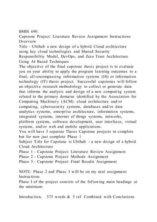 BMIS 690
Capstone Project: Literature Review Assignment Instructions
Overview
Title - Ultihub a new design of a hybrid Cloud architecture
using key cloud technologies and Shared Security
Responsibility Model, DevOps, and Zero Trust Architecture
Using AI Based Techniques
The objective of the final capstone thesis project is to evaluate
you on your ability to apply the program learning outcomes to a
final, all-encompassing information systems (IS) or information
technology (IT) thesis project. Successful capstones will follow
an objective research methodology to collect or generate data
that informs the analysis and design of a new computing system
related to the primary domains identified by the Association for
Computing Machinery (ACM): cloud architecture and/or
computing, cybersecurity systems, databases and/or data
analytics systems, enterprise architecture, information systems,
integrated systems, internet of things systems, networks,
platform systems, software development, user interfaces, virtual
systems, and/or web and mobile applications.
You will have 3 separate Thesis Capstone projects to complete
but for now just complete Phase 1
Subject Title for Capstone is Ultihub - a new design of a hybrid
Cloud Architecture
Phase 1 - Capstone Project: Literature Review Assignment
Phase 2 - Capstone Project: Methods Assignment
Phase 3 - Capstone Project: Final Results Assignment
NOTE: Phase 2 and Phase 3 will be on my next assignment
Instructions
Phase I of the project consists of the following main headings at
the minimum:
Introduction, 375 words & 5 ref Combined with Conclusions
 