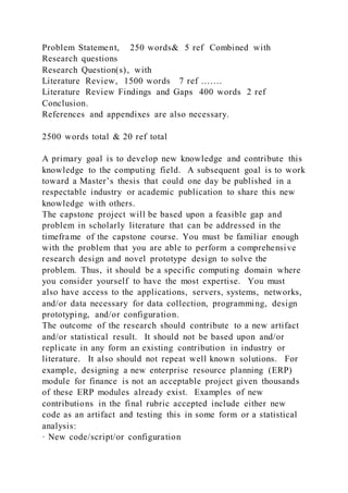 Problem Statement, 250 words& 5 ref Combined with
Research questions
Research Question(s), with
Literature Review, 1500 words 7 ref …….
Literature Review Findings and Gaps 400 words 2 ref
Conclusion.
References and appendixes are also necessary.
2500 words total & 20 ref total
A primary goal is to develop new knowledge and contribute this
knowledge to the computing field. A subsequent goal is to work
toward a Master’s thesis that could one day be published in a
respectable industry or academic publication to share this new
knowledge with others.
The capstone project will be based upon a feasible gap and
problem in scholarly literature that can be addressed in the
timeframe of the capstone course. You must be familiar enough
with the problem that you are able to perform a comprehensive
research design and novel prototype design to solve the
problem. Thus, it should be a specific computing domain where
you consider yourself to have the most expertise. You must
also have access to the applications, servers, systems, networks,
and/or data necessary for data collection, programming, design
prototyping, and/or configuration.
The outcome of the research should contribute to a new artifact
and/or statistical result. It should not be based upon and/or
replicate in any form an existing contribution in industry or
literature. It also should not repeat well known solutions. For
example, designing a new enterprise resource planning (ERP)
module for finance is not an acceptable project given thousands
of these ERP modules already exist. Examples of new
contributions in the final rubric accepted include either new
code as an artifact and testing this in some form or a statistical
analysis:
· New code/script/or configuration
 