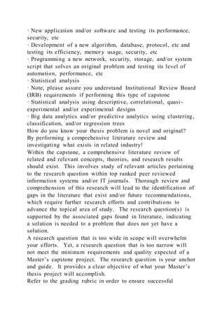 · New application and/or software and testing its performance,
security, etc
· Development of a new algorithm, database, protocol, etc and
testing its efficiency, memory usage, security, etc
· Programming a new network, security, storage, and/or system
script that solves an original problem and testing its level of
automation, performance, etc
· Statistical analysis
· Note, please assure you understand Institutional Review Board
(IRB) requirements if performing this type of capstone
· Statistical analysis using descriptive, correlational, quasi -
experimental and/or experimental designs
· Big data analytics and/or predictive analytics using clustering,
classification, and/or regression trees
How do you know your thesis problem is novel and original?
By performing a comprehensive literature review and
investigating what exists in related industry!
Within the capstone, a comprehensive literature review of
related and relevant concepts, theories, and research results
should exist. This involves study of relevant articles pertaining
to the research question within top ranked peer reviewed
information systems and/or IT journals. Thorough review and
comprehension of this research will lead to the identification of
gaps in the literature that exist and/or future recommendations,
which require further research efforts and contributions to
advance the topical area of study. The research question(s) is
supported by the associated gaps found in literature, indicating
a solution is needed to a problem that does not yet have a
solution.
A research question that is too wide in scope will overwhelm
your efforts. Yet, a research question that is too narrow will
not meet the minimum requirements and quality expected of a
Master’s capstone project. The research question is your anchor
and guide. It provides a clear objective of what your Master’s
thesis project will accomplish.
Refer to the grading rubric in order to ensure successful
 