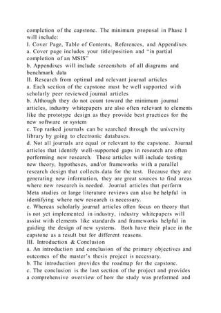 completion of the capstone. The minimum proposal in Phase I
will include:
I. Cover Page, Table of Contents, References, and Appendixes
a. Cover page includes your title/position and “in partial
completion of an MSIS”
b. Appendixes will include screenshots of all diagrams and
benchmark data
II. Research from optimal and relevant journal articles
a. Each section of the capstone must be well supported with
scholarly peer reviewed journal articles
b. Although they do not count toward the minimum journal
articles, industry whitepapers are also often relevant to elements
like the prototype design as they provide best practices for the
new software or system
c. Top ranked journals can be searched through the university
library by going to electronic databases.
d. Not all journals are equal or relevant to the capstone. Journal
articles that identify well-supported gaps in research are often
performing new research. These articles will include testing
new theory, hypotheses, and/or frameworks with a parallel
research design that collects data for the test. Because they are
generating new information, they are great sources to find areas
where new research is needed. Journal articles that perform
Meta studies or large literature reviews can also be helpful in
identifying where new research is necessary.
e. Whereas scholarly journal articles often focus on theory that
is not yet implemented in industry, industry whitepapers will
assist with elements like standards and frameworks helpful in
guiding the design of new systems. Both have their place in the
capstone as a result but for different reasons.
III. Introduction & Conclusion
a. An introduction and conclusion of the primary objectives and
outcomes of the master’s thesis project is necessary.
b. The introduction provides the roadmap for the capstone.
c. The conclusion is the last section of the project and provides
a comprehensive overview of how the study was preformed and
 