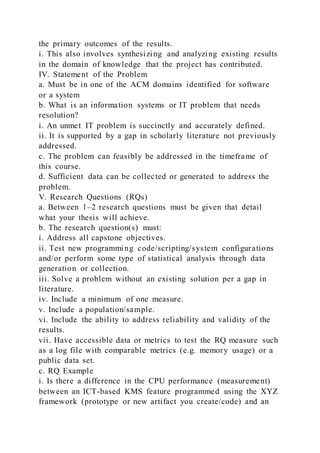 the primary outcomes of the results.
i. This also involves synthesizing and analyzing existing results
in the domain of knowledge that the project has contributed.
IV. Statement of the Problem
a. Must be in one of the ACM domains identified for software
or a system
b. What is an information systems or IT problem that needs
resolution?
i. An unmet IT problem is succinctly and accurately defined.
ii. It is supported by a gap in scholarly literature not previously
addressed.
c. The problem can feasibly be addressed in the timeframe of
this course.
d. Sufficient data can be collected or generated to address the
problem.
V. Research Questions (RQs)
a. Between 1–2 research questions must be given that detail
what your thesis will achieve.
b. The research question(s) must:
i. Address all capstone objectives.
ii. Test new programming code/scripting/system configurations
and/or perform some type of statistical analysis through data
generation or collection.
iii. Solve a problem without an existing solution per a gap in
literature.
iv. Include a minimum of one measure.
v. Include a population/sample.
vi. Include the ability to address reliability and validity of the
results.
vii. Have accessible data or metrics to test the RQ measure such
as a log file with comparable metrics (e.g. memory usage) or a
public data set.
c. RQ Example
i. Is there a difference in the CPU performance (measurement)
between an ICT-based KMS feature programmed using the XYZ
framework (prototype or new artifact you create/code) and an
 