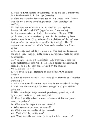 ICT-based KMS feature programmed using the ABC framework
in a Southeastern U.S. College (sample).
ii. New code will be developed for an ICT-based KMS feature
that has not already been programmed (new prototype or
artifact).
iii. The new software can then be benchmarked against
framework ABC and XYZ (hypothetical frameworks).
iv. A measure exists with data that can be collected, CPU
performance from a monitoring tool that is monitoring both
applications in use (e.g. automated simulations of the software
instead of actual users is acceptable for testing). The CPU
measure can determine which framework results in a faster
system.
v. Reliability and validity is possible. The test can be run on
the exact same system, in the same environment, with the same
benchmarks.
vi. A sample exists, a Southeastern U.S. College, where the
CPU performance data will be collected during the automated
simulations on the new code created by the student.
VI. Literature Review
a. Review of related literature in one of the ACM domains
defined.
b. What literature attempts to resolve your problem and research
question(s)?
c. Within relevant literature, how does it address the following:
i. What has literature not resolved in regards to your defined
problem?
ii. What are the primary research problems, questions, and
hypotheses in these relevant articles?
iii. How does this relate to other relevant articles and your
research problem?
iv. What was the population and sample?
v. What research methods were used?
vi. What were the results of the research?
vii. What were the limitations?
viii. What were the recommendations for future research?
 