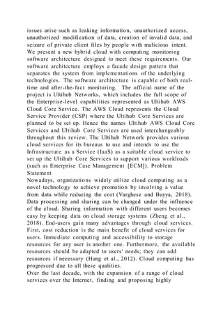 issues arise such as leaking information, unauthorized access,
unauthorized modification of data, creation of invalid data, and
seizure of private client files by people with malicious intent.
We present a new hybrid cloud with computing monitoring
software architecture designed to meet these requirements. Our
software architecture employs a facade design pattern that
separates the system from implementations of the underlying
technologies. The software architecture is capable of both real-
time and after-the-fact monitoring. The official name of the
project is Ultihub Networks, which includes the full scope of
the Enterprise-level capabilities represented as Ultihub AWS
Cloud Core Service. The AWS Cloud represents the Cloud
Service Provider (CSP) where the Ultihub Core Services are
planned to be set up. Hence the names Ultihub AWS Cloud Core
Services and Ultihub Core Services are used interchangeably
throughout this review. The Ultihub Network provides various
cloud services for its bureaus to use and intends to use the
Infrastructure as a Service (IaaS) as a suitable cloud service to
set up the Ultihub Core Services to support various workloads
(such as Enterprise Case Management [ECM]). Problem
Statement
Nowadays, organizations widely utilize cloud computing as a
novel technology to achieve promotion by involving a value
from data while reducing the cost (Varghese and Buyya, 2018).
Data processing and sharing can be changed under the influence
of the cloud. Sharing information with different users becomes
easy by keeping data on cloud storage systems (Zheng et al.,
2018). End-users gain many advantages through cloud services.
First, cost reduction is the main benefit of cloud services for
users. Immediate computing and accessibility to storage
resources for any user is another one. Furthermore, the available
resources should be adapted to users' needs; they can add
resources if necessary (Hung et al., 2012). Cloud computing has
progressed due to all these qualities.
Over the last decade, with the expansion of a range of cloud
services over the Internet, finding and proposing highly
 