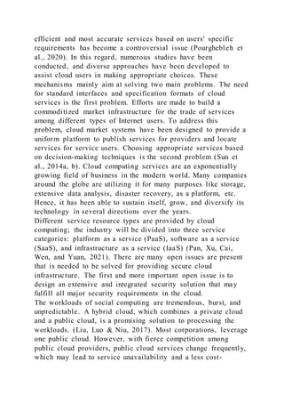efficient and most accurate services based on users' specific
requirements has become a controversial issue (Pourghebleh et
al., 2020). In this regard, numerous studies have been
conducted, and diverse approaches have been developed to
assist cloud users in making appropriate choices. These
mechanisms mainly aim at solving two main problems. The need
for standard interfaces and specification formats of cloud
services is the first problem. Efforts are made to build a
commoditized market infrastructure for the trade of services
among different types of Internet users. To address this
problem, cloud market systems have been designed to provide a
uniform platform to publish services for providers and locate
services for service users. Choosing appropriate services based
on decision-making techniques is the second problem (Sun et
al., 2014a, b). Cloud computing services are an exponentially
growing field of business in the modern world. Many companies
around the globe are utilizing it for many purposes like storage,
extensive data analysis, disaster recovery, as a platform, etc.
Hence, it has been able to sustain itself, grow, and diversify its
technology in several directions over the years.
Different service resource types are provided by cloud
computing; the industry will be divided into three service
categories: platform as a service (PaaS), software as a service
(SaaS), and infrastructure as a service (IaaS) (Pan, Xu, Cai,
Wen, and Yuan, 2021). There are many open issues are present
that is needed to be solved for providing secure cloud
infrastructure. The first and more important open issue is to
design an extensive and integrated security solution that may
fulfill all major security requirements in the cloud.
The workloads of social computing are tremendous, burst, and
unpredictable. A hybrid cloud, which combines a private cloud
and a public cloud, is a promising solution to processing the
workloads. (Liu, Luo & Niu, 2017). Most corporations, leverage
one public cloud. However, with fierce competition among
public cloud providers, public cloud services change frequently,
which may lead to service unavailability and a less cost-
 