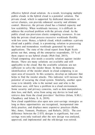 effective hybrid cloud solution. As a result, leveraging multiple
public clouds in the hybrid cloud is a potential solution. The
private cloud, which is supported by dedicated datacenters or
server clusters, can provide enhanced security and ultimate
control. However, the private cloud has a limited capacity and
low scalability. When workloads increase, it is difficult to
address the overload problem with the private cloud. As the
public cloud can provision elastic computing resources. It can
help the private cloud process excessive workloads flexibly
with low costs. Hence, a hybrid cloud, which combines a private
cloud and a public cloud, is a promising solution to processing
the burst and tremendous workloads generated by social
applications. The state of the cloud report from Right Scale
points out that, among all the enterprise respondents, 55 % of
them expect to use hybrid clouds (Web End, 2015).
Cloud computing also needs a security solution against insider
threats. There are many solutions are available and still
applicable to the cloud. But the available solutions are not
sufficient to solve the insider threat. In these phenomena
identification of the insider attack in cloud computing is an
open area of research. In this scenario, develop an indicator that
helps to find the insider attacks. This indicator will increase the
potential of securing the cloud system. Similarly, another open
issue is to identify who is the normal user and who is the
malicious user, still have a problem in a cloud environment.
Some security and privacy concerns, such as data manipulation,
data loss, and theft, arise from using any device to load and
retrieve data from the cloud providers’ facilities (Islam, S.M.J.;
Chaudhury and Islam, S. A, 2019).
New cloud capabilities also open new cost-savings strategies as
long as these opportunities are recognized, incorporated into
daily practice, and displace more expensive practices (Kahn,
Mui, Ames, Yamsani, Pozdeyev, and Rafaels, 2022). The cost
difference between the 2 ETL designs is significant, but cost
savings were only realized after the new design was analyzed,
approved, and implemented and the old design was retired.
 